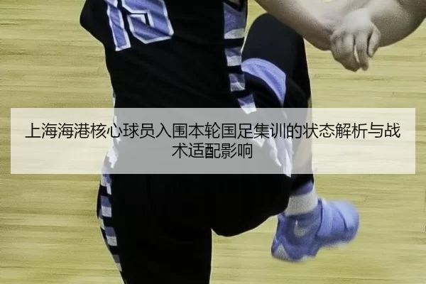 上海海港核心球员入围本轮国足集训的状态解析与战术适配影响